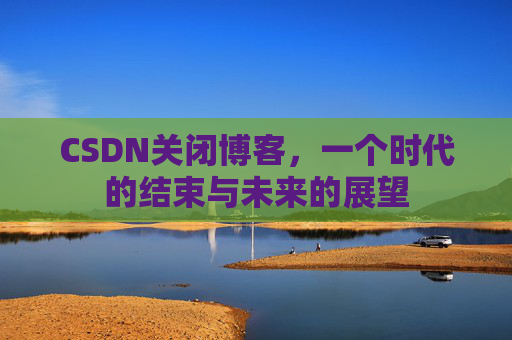 CSDN关闭博客，一个时代的结束与未来的展望
